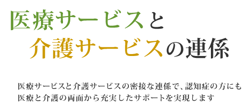 医療サービスと介護サービスの密接な連係で、認知症の方にも医療と介護の両面から充実したサポートを実現します